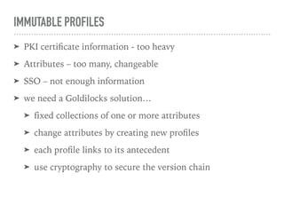 IMMUTABLE PROFILES
➤ PKI certiﬁcate information - too heavy
➤ Attributes – too many, changeable
➤ SSO – not enough information
➤ we need a Goldilocks solution…
➤ fixed collections of one or more attributes
➤ change attributes by creating new proﬁles
➤ each proﬁle links to its antecedent
➤ use cryptography to secure the version chain
 