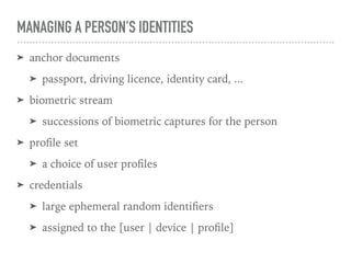 MANAGING A PERSON'S IDENTITIES
➤ anchor documents
➤ passport, driving licence, identity card, ...
➤ biometric stream
➤ successions of biometric captures for the person
➤ proﬁle set
➤ a choice of user proﬁles
➤ credentials
➤ large ephemeral random identiﬁers
➤ assigned to the [user | device | proﬁle]
 