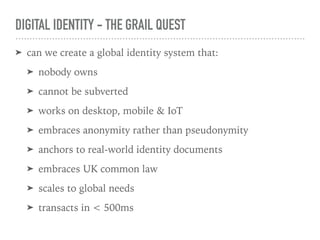 DIGITAL IDENTITY - THE GRAIL QUEST
➤ can we create a global identity system that:
➤ nobody owns
➤ cannot be subverted
➤ works on desktop, mobile & IoT
➤ embraces anonymity rather than pseudonymity
➤ anchors to real-world identity documents
➤ embraces UK common law
➤ scales to global needs
➤ transacts in < 500ms
 