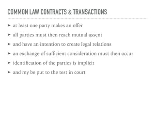 COMMON LAW CONTRACTS & TRANSACTIONS
➤ at least one party makes an oﬀer
➤ all parties must then reach mutual assent
➤ and have an intention to create legal relations
➤ an exchange of suﬃcient consideration must then occur
➤ identiﬁcation of the parties is implicit
➤ and my be put to the test in court
 