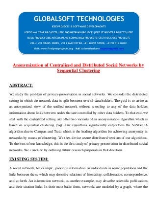 Anonymization of Centralized and Distributed Social Networks by
Sequential Clustering
ABSTRACT:
We study the problem of privacy-preservation in social networks. We consider the distributed
setting in which the network data is split between several data holders. The goal is to arrive at
an anonymized view of the unified network without revealing to any of the data holders
information about links between nodes that are controlled by other data holders. To that end, we
start with the centralized setting and offer two variants of an anonymization algorithm which is
based on sequential clustering (Sq). Our algorithms significantly outperform the SaNGreeA
algorithm due to Campan and Truta which is the leading algorithm for achieving anonymity in
networks by means of clustering. We then devise secure distributed versions of our algorithms.
To the best of our knowledge, this is the first study of privacy preservation in distributed social
networks. We conclude by outlining future research proposals in that direction.
EXISTING SYSTEM:
A social network, for example, provides information on individuals in some population and the
links between them, which may describe relations of friendship, collaboration, correspondence,
and so forth. An information network, as another example, may describe scientific publications
and their citation links. In their most basic form, networks are modeled by a graph, where the
GLOBALSOFT TECHNOLOGIES
IEEE PROJECTS & SOFTWARE DEVELOPMENTS
IEEE FINAL YEAR PROJECTS|IEEE ENGINEERING PROJECTS|IEEE STUDENTS PROJECTS|IEEE
BULK PROJECTS|BE/BTECH/ME/MTECH/MS/MCA PROJECTS|CSE/IT/ECE/EEE PROJECTS
CELL: +91 98495 39085, +91 99662 35788, +91 98495 57908, +91 97014 40401
Visit: www.finalyearprojects.org Mail to:ieeefinalsemprojects@gmail.com
 