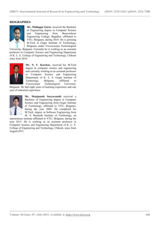 IJRET: International Journal of Research in Engineering and Technology eISSN: 2319-1163 | pISSN: 2321-7308
_______________________________________________________________________________________
Volume: 04 Issue: 07 | July-2015, Available @ http://www.ijret.org 146
BIOGRAPHIES
Mr. Mallappa Gurav received the Bachelor
of Engineering degree in Computer Science
and Engineering from Basaveshwar
Engineering College, Bagalkot, affiliated to
VTU, Belgaum, during 2010. He is persuing
M.Tech at Gogte Institute of Technology,
Belgaum, under Visvesvaraya Technological
University, Belgaum. Currently he is working as an assistant
professor in Computer Science and Engineering Department
of K. L. E. College of Engineering and Technology, Chikodi
since from 2010.
Mr. N. V. Karekar, received his M.Tech
degree in computer science and engineering
and currently working as an assistant professor
in Computer Science and Engineering
Department of K. L. S. Gogte Institute of
Technology, Belgaum, affiliated to
Visvesvaraya Technological University,
Belgaum. He had eight years of teaching experience and one
year of industrial experience.
Mr. Manjunath Suryavanshi received a
Bachelor of Engineering degree in Computer
Science and Engineering from Gogte Institute
of Technology, affiliated to VTU, Belgaum,
during the year 2009. He completed his
M.Tech. degree in Software Engineering from
M. S. Ramaiah Institute of Technology, an
autonomous institute affiliated to VTU, Belgaum, during the
year 2013. He is working as an assistant professor in
Computer Science and Engineering Department of K. L. E.
College of Engineering and Technology, Chikodi, since from
August-2011.
 