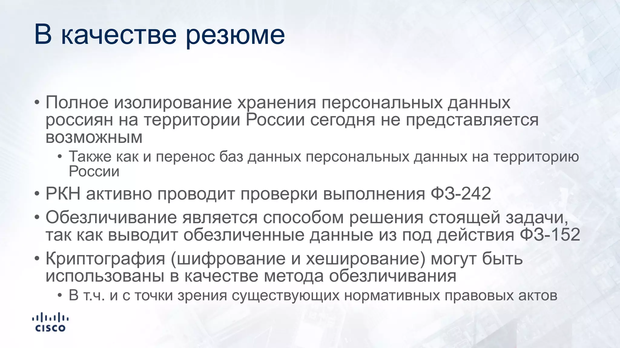 В качестве резюме
• Полное изолирование хранения персональных данных
россиян на территории России сегодня не представляется
возможным
• Также как и перенос баз данных персональных данных на территорию
России
• РКН активно проводит проверки выполнения ФЗ-242
• Обезличивание является способом решения стоящей задачи,
так как выводит обезличенные данные из под действия ФЗ-152
• Криптография (шифрование и хеширование) могут быть
использованы в качестве метода обезличивания
• В т.ч. и с точки зрения существующих нормативных правовых актов
 