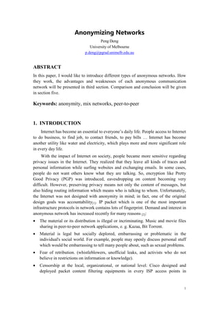 Anonymizing Networks
                                       Peng Deng
                                 University of Melbourne
                              p.deng@pgrad.unimelb.edu.au


ABSTRACT
In this paper, I would like to introduce different types of anonymous networks. How
they work, the advantages and weaknesses of each anonymous communication
network will be presented in third section. Comparison and conclusion will be given
in section five.

Keywords: anonymity, mix networks, peer-to-peer


1. INTRODUCTION
     Internet has become an essential to everyone’s daily life. People access to Internet
to do business, to find job, to contact friends, to pay bills … Internet has become
another utility like water and electricity, which plays more and more significant role
in every day life.
     With the impact of Internet on society, people became more sensitive regarding
privacy issues in the Internet. They realized that they leave all kinds of traces and
personal information while surfing websites and exchanging emails. In some cases,
people do not want others know what they are talking. So, encryption like Pretty
Good Privacy (PGP) was introduced, eavesdropping on content becoming very
difficult. However, preserving privacy means not only the content of messages, but
also hiding routing information which means who is talking to whom. Unfortunately,
the Internet was not designed with anonymity in mind; in fact, one of the original
design goals was accountability[1]. IP packet which is one of the most important
infrastructure protocols in network contains lots of fingerprint. Demand and interest in
anonymous network has increased recently for many reasons [2]:
•   The material or its distribution is illegal or incriminating. Music and movie files
    sharing in peer-to-peer network applications, e. g. Kazaa, Bit Torrent.
•   Material is legal but socially deplored, embarrassing or problematic in the
    individual's social world. For example, people may openly discuss personal stuff
    which would be embarrassing to tell many people about, such as sexual problems.
•   Fear of retribution. (whistleblowers, unofficial leaks, and activists who do not
    believe in restrictions on information or knowledge).
•   Censorship at the local, organizational, or national level. Cisco designed and
    deployed packet content filtering equipments in every ISP access points in


                                                                                        1