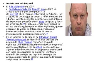 • Arresto de Chris Forcand
• El 7 de diciembre de 2007,
  el periódico canadiense Toronto Sun publicó un
  artículo sobre el presunto pederasta
  de Internet Chris Forcand.18 Forcand, de 53 años, fue
  acusado de dos cargos de atraer a niños menores de
  14 años, intento de invitar a contacto sexual, intento
  de exposición, posesión de un arma peligrosa y llevar
  un arma oculta.19 El artículo señala que Forcand ya
  estaba siendo vigilado por los ciber-vigilantes, que se
  encargan de vigilar en Internet a personas con
  interés sexual en los niños, antes de que las
  investigaciones policiales empezaran.18
• En un informe de la cadena de televisión Global
  Television Network se identificó a los artífices del
  arresto de Chris Forcand como "un grupo de
  vigilantes de Internet autodenominados Anonymous"
  quienes contactaron con la policía después de que
  algunos miembros recibieran propuestas de Forcand
  con fotos pornográficas de sí mismo. El informe
  también declaró que era la primera vez que un
  presunto pederasta de Internet era arrestado gracias
  a vigilantes de Internet.20
 