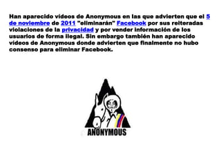Han aparecido vídeos de Anonymous en las que advierten que el 5
de noviembre de 2011 "eliminarán" Facebook por sus reiteradas
violaciones de la privacidad y por vender información de los
usuarios de forma ilegal. Sin embargo también han aparecido
vídeos de Anonymous donde advierten que finalmente no hubo
consenso para eliminar Facebook.
 