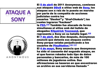 El 5 de abril de 2011 Anonymous, comienza
sus ataques DDoS a sitios web de Sony, los
ataques son a raíz de la puesta en marcha
por parte de la compañía de acciones
judiciales contra los
usuarios "Geohot" y "Graf-Chokolo", los
cuales lograron “hackear”
la PS3.114 También fue atacado de forma
simultanea el sitios web del bufete de
abogados Kilpatrick Townsend, que
representa a Sony en su batalla legal.115
El 7 de abril, dos días después, Anonymous
anunció que detenia sus ataques contra
Sony porque estaba perjudicando a los
usuarios de PlayStation.116 117
El 4 de mayo, Sony anuncia que Anonymous
ha sido el causante del segundo ataque, en
el que fueron robados todo tipo de datos
personales y bancarios, de más de 100
millones de jugadores online. Sus
afirmaciones se basaron en que encontraron
un archivo en sus servidores llamado "
 