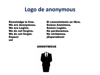 Logo de anonymous
Knowledge is free.   El conocimiento es libre.
We are Anonymous.    Somos Anónimos.
We are Legion.       Somos Legión.
We do not forgive.   No perdonamos.
We do not forget.    No olvidamos.
Expect               ¡Esperadnos!
us!
 
