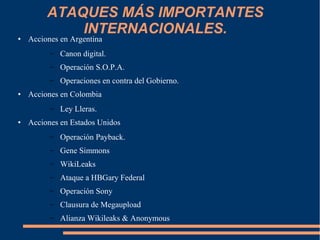 ATAQUES MÁS IMPORTANTES
INTERNACIONALES.● Acciones en Argentina
– Canon digital.
– Operación S.O.P.A.
– Operaciones en contra del Gobierno.
● Acciones en Colombia
– Ley Lleras.
● Acciones en Estados Unidos
– Operación Payback.
– Gene Simmons
– WikiLeaks
– Ataque a HBGary Federal
– Operación Sony
– Clausura de Megaupload
– Alianza Wikileaks & Anonymous
 