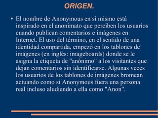 ORIGEN.
● El nombre de Anonymous en sí mismo está
inspirado en el anonimato que perciben los usuarios
cuando publican comentarios e imágenes en
Internet. El uso del término, en el sentido de una
identidad compartida, empezó en los tablones de
imágenes (en inglés: imageboards) donde se le
asigna la etiqueta de "anónimo" a los visitantes que
dejan comentarios sin identificarse. Algunas veces
los usuarios de los tablones de imágenes bromean
actuando como si Anonymous fuera una persona
real incluso aludiendo a ella como "Anon".
 
