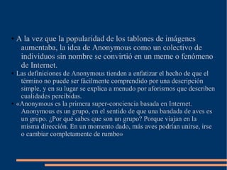 ● A la vez que la popularidad de los tablones de imágenes
aumentaba, la idea de Anonymous como un colectivo de
individuos sin nombre se convirtió en un meme o fenómeno
de Internet.
● Las definiciones de Anonymous tienden a enfatizar el hecho de que el
término no puede ser fácilmente comprendido por una descripción
simple, y en su lugar se explica a menudo por aforismos que describen
cualidades percibidas.
● «Anonymous es la primera super-conciencia basada en Internet.
Anonymous es un grupo, en el sentido de que una bandada de aves es
un grupo. ¿Por qué sabes que son un grupo? Porque viajan en la
misma dirección. En un momento dado, más aves podrían unirse, irse
o cambiar completamente de rumbo»
 