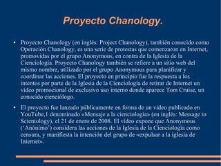 Proyecto Chanology.
● Proyecto Chanology (en inglés: Project Chanology), también conocido como
Operación Chanology, es una serie de protestas que comenzaron en Internet,
promovidas por el grupo Anonymous, en contra de la Iglesia de la
Cienciología. Proyecto Chanology también se refiere a un sitio web del
mismo nombre, utilizado por el grupo Anonymous para planificar y
coordinar las acciones. El proyecto en principio fue la respuesta a los
intentos por parte de la Iglesia de la Cienciología de retirar de Internet un
vídeo promocional de exclusivo uso interno donde aparece Tom Cruise, un
conocido cienciólogo.
● El proyecto fue lanzado públicamente en forma de un video publicado en
YouTube,1 denominado «Mensaje a la cienciología» (en inglés: Message to
Scientology), el 21 de enero de 2008. El vídeo expone que Anonymous
(‘Anónimo’) considera las acciones de la Iglesia de la Cienciología como
censura, y manifiesta la intención del grupo de «expulsar a la iglesia de
Internet».
 