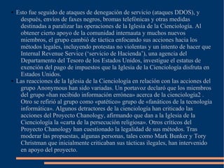 ● Esto fue seguido de ataques de denegación de servicio (ataques DDOS), y
después, envíos de faxes negros, bromas telefónicas y otras medidas
destinadas a paralizar las operaciones de la Iglesia de la Cienciología. Al
obtener cierto apoyo de la comunidad internauta y muchos nuevos
miembros, el grupo cambió de táctica enfocando sus acciones hacia los
métodos legales, incluyendo protestas no violentas y un intento de hacer que
Internal Revenue Service (‘servicio de Hacienda’), una agencia del
Departamento del Tesoro de los Estados Unidos, investigue el estatus de
exención del pago de impuestos que la Iglesia de la Cienciología disfruta en
Estados Unidos.
● Las reacciones de la Iglesia de la Cienciología en relación con las acciones del
grupo Anonymous han sido variadas. Un portavoz declaró que los miembros
del grupo «han recibido información errónea» acerca de la cienciología2 .
Otro se refirió al grupo como «patético» grupo de «fanáticos de la tecnología
informática». Algunos detractores de la cienciología han criticado las
acciones del Proyecto Chanology, afirmando que dan a la Iglesia de la
Cienciología la «carta de la persecución religiosa». Otros críticos del
Proyecto Chanology han cuestionado la legalidad de sus métodos. Tras
moderar las propuestas, algunas personas, tales como Mark Bunker y Tory
Christman que inicialmente criticaban sus tácticas ilegales, han intervenido
en apoyo del proyecto.
 