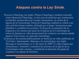 Ataques contra la Ley Sinde.
Proyecto Chanology (en inglés: Project Chanology), también conocido
como Operación Chanology, es una serie de protestas que comenzaron
en Internet, promovidas por el grupo Anonymous, en contra de la
Iglesia de la Cienciología. Proyecto Chanology también se refiere a un
sitio web del mismo nombre, utilizado por el grupo Anonymous para
planificar y coordinar las acciones. El proyecto en principio fue la
respuesta a los intentos por parte de la Iglesia de la Cienciología de
retirar de Internet un vídeo promocional de exclusivo uso interno donde
aparece Tom Cruise, un conocido cienciólogo.
El proyecto fue lanzado públicamente en forma de un video publicado en
YouTube,1 denominado «Mensaje a la cienciología» (en inglés:
Message to Scientology), el 21 de enero de 2008. El vídeo expone que
Anonymous (‘Anónimo’) considera las acciones de la Iglesia de la
Cienciología como censura, y manifiesta la intención del grupo de
«expulsar a la iglesia de Internet».
 