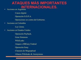 ATAQUES MÁS IMPORTANTES
INTERNACIONALES.● Acciones en Argentina
– Canon digital.
– Operación S.O.P.A.
– Operaciones en contra del Gobierno.
● Acciones en Colombia
– Ley Lleras.
● Acciones en Estados Unidos
– Operación Payback.
– Gene Simmons
– WikiLeaks
– Ataque a HBGary Federal
– Operación Sony
– Clausura de Megaupload
– Alianza Wikileaks & Anonymous
 