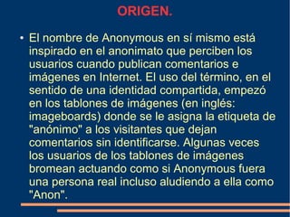 ORIGEN.
● El nombre de Anonymous en sí mismo está
inspirado en el anonimato que perciben los
usuarios cuando publican comentarios e
imágenes en Internet. El uso del término, en el
sentido de una identidad compartida, empezó
en los tablones de imágenes (en inglés:
imageboards) donde se le asigna la etiqueta de
"anónimo" a los visitantes que dejan
comentarios sin identificarse. Algunas veces
los usuarios de los tablones de imágenes
bromean actuando como si Anonymous fuera
una persona real incluso aludiendo a ella como
"Anon".
 