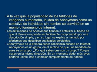 ● A la vez que la popularidad de los tablones de
imágenes aumentaba, la idea de Anonymous como un
colectivo de individuos sin nombre se convirtió en un
meme o fenómeno de Internet.
● Las definiciones de Anonymous tienden a enfatizar el hecho de
que el término no puede ser fácilmente comprendido por una
descripción simple, y en su lugar se explica a menudo por
aforismos que describen cualidades percibidas.
● «Anonymous es la primera super-conciencia basada en Internet.
Anonymous es un grupo, en el sentido de que una bandada de
aves es un grupo. ¿Por qué sabes que son un grupo? Porque
viajan en la misma dirección. En un momento dado, más aves
podrían unirse, irse o cambiar completamente de rumbo»
 