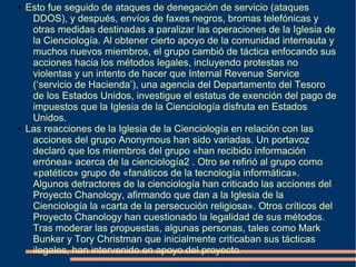 ● Esto fue seguido de ataques de denegación de servicio (ataques
DDOS), y después, envíos de faxes negros, bromas telefónicas y
otras medidas destinadas a paralizar las operaciones de la Iglesia de
la Cienciología. Al obtener cierto apoyo de la comunidad internauta y
muchos nuevos miembros, el grupo cambió de táctica enfocando sus
acciones hacia los métodos legales, incluyendo protestas no
violentas y un intento de hacer que Internal Revenue Service
(‘servicio de Hacienda’), una agencia del Departamento del Tesoro
de los Estados Unidos, investigue el estatus de exención del pago de
impuestos que la Iglesia de la Cienciología disfruta en Estados
Unidos.
● Las reacciones de la Iglesia de la Cienciología en relación con las
acciones del grupo Anonymous han sido variadas. Un portavoz
declaró que los miembros del grupo «han recibido información
errónea» acerca de la cienciología2 . Otro se refirió al grupo como
«patético» grupo de «fanáticos de la tecnología informática».
Algunos detractores de la cienciología han criticado las acciones del
Proyecto Chanology, afirmando que dan a la Iglesia de la
Cienciología la «carta de la persecución religiosa». Otros críticos del
Proyecto Chanology han cuestionado la legalidad de sus métodos.
Tras moderar las propuestas, algunas personas, tales como Mark
Bunker y Tory Christman que inicialmente criticaban sus tácticas
ilegales, han intervenido en apoyo del proyecto.
 