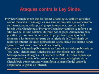 Ataques contra la Ley Sinde.
Proyecto Chanology (en inglés: Project Chanology), también conocido
como Operación Chanology, es una serie de protestas que comenzaron
en Internet, promovidas por el grupo Anonymous, en contra de la
Iglesia de la Cienciología. Proyecto Chanology también se refiere a un
sitio web del mismo nombre, utilizado por el grupo Anonymous para
planificar y coordinar las acciones. El proyecto en principio fue la
respuesta a los intentos por parte de la Iglesia de la Cienciología de
retirar de Internet un vídeo promocional de exclusivo uso interno donde
aparece Tom Cruise, un conocido cienciólogo.
El proyecto fue lanzado públicamente en forma de un video publicado en
YouTube,1 denominado «Mensaje a la cienciología» (en inglés:
Message to Scientology), el 21 de enero de 2008. El vídeo expone que
Anonymous (‘Anónimo’) considera las acciones de la Iglesia de la
Cienciología como censura, y manifiesta la intención del grupo de
«expulsar a la iglesia de Internet».
 