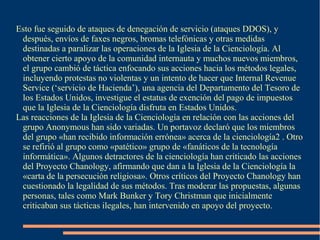 Esto fue seguido de ataques de denegación de servicio (ataques DDOS), y
después, envíos de faxes negros, bromas telefónicas y otras medidas
destinadas a paralizar las operaciones de la Iglesia de la Cienciología. Al
obtener cierto apoyo de la comunidad internauta y muchos nuevos miembros,
el grupo cambió de táctica enfocando sus acciones hacia los métodos legales,
incluyendo protestas no violentas y un intento de hacer que Internal Revenue
Service (‘servicio de Hacienda’), una agencia del Departamento del Tesoro de
los Estados Unidos, investigue el estatus de exención del pago de impuestos
que la Iglesia de la Cienciología disfruta en Estados Unidos.
Las reacciones de la Iglesia de la Cienciología en relación con las acciones del
grupo Anonymous han sido variadas. Un portavoz declaró que los miembros
del grupo «han recibido información errónea» acerca de la cienciología2 . Otro
se refirió al grupo como «patético» grupo de «fanáticos de la tecnología
informática». Algunos detractores de la cienciología han criticado las acciones
del Proyecto Chanology, afirmando que dan a la Iglesia de la Cienciología la
«carta de la persecución religiosa». Otros críticos del Proyecto Chanology han
cuestionado la legalidad de sus métodos. Tras moderar las propuestas, algunas
personas, tales como Mark Bunker y Tory Christman que inicialmente
criticaban sus tácticas ilegales, han intervenido en apoyo del proyecto.
 
