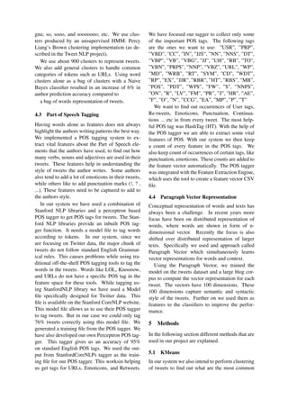 gna; so, sooo, and sooooooo; etc. We use clus-
ters produced by an unsupervised HMM: Percy
Liang’s Brown clustering implementation (as de-
scribed in the Tweet NLP project).
We use about 900 clusters to represent tweets.
We also add general clusters to handle common
categories of tokens such as URLs. Using word
clusters alone as a bag of clusters with a Naive
Bayes classiﬁer resulted in an increase of 6% in
author prediction accuracy compared to
a bag of words representation of tweets.
4.3 Part of Speech Tagging
Having words alone as features does not always
highlight the authors writing patterns the best way.
We implemented a POS tagging system to ex-
tract vital features about the Part of Speech ele-
ments that the authors have used, to ﬁnd out how
many verbs, nouns and adjectives are used in their
tweets. These features help in understanding the
style of tweets the author writes. Some authors
also tend to add a lot of emoticons in their tweets,
while others like to add punctuation marks (!, ? ,
...). These features need to be captured to add to
the authors style.
In our system we have used a combination of
Stanford NLP libraries and a perceptron based
POS tagger to get POS tags for tweets. The Stan-
ford NLP libraries provide an inbuilt POS tag-
ger function. It needs a model ﬁle to tag words
according to tokens. In our system, since we
are focusing on Twitter data, the major chunk of
tweets do not follow standard English Grammat-
ical rules. This causes problems while using tra-
ditional off-the-shelf POS tagging tools to tag the
words in the tweets. Words like LOL, Knoooow,
and URLs do not have a speciﬁc POS tag in the
feature space for these tools. While tagging us-
ing StanfordNLP library we have used a Model
ﬁle speciﬁcally designed for Twitter data. This
ﬁle is available on the Stanford CoreNLP website.
This model ﬁle allows us to use their POS tagger
to tag tweets. But in our case we could only tag
76% tweets correctly using this model ﬁle. We
generated a training ﬁle from the POS tagger. We
have also developed our own Perceptron POS tag-
ger. This tagger gives us an accuracy of 95%
on standard English POS tags. We used the out-
put from StanfordCoreNLPs tagger as the train-
ing ﬁle for our POS tagger. This worksin helping
us get tags for URLs, Emoticons, and Retweets.
We have focused our tagger to collect only some
of the important POS tags. The following tags
are the ones we want to use: ”USR”, ”PRP”,
”VBD”, ”CC”, ”IN”, ”JJS”, ”NN”, ”NNS”, ”DT”,
”VBP”, ”VB”, ”VBG”, ”JJ”, ”UH”, ”RB”, ”TO”,
”VBN”, ”PRP$”, ”NNP”, ”VBZ”, ”URL”, ”WP”,
”MD”, ”WRB”, ”RT”, ”SYM”, ”CD”, ”WDT”,
”RP”, ”EX”, ”JJR”, ”RBR”, ”HT”, ”RBS”, ”MB”,
”POS”, ”PDT”, ”WP$”, ”FW”, ”$”, ”NNPS”,
”ON”, ”R”, ”LV”, ”FM”, ”PR”, ”J”, ”HR”, ”AE”,
”F”, ”O”, ”N”, ”CCG”, ”EA”, ”MP”, ”P”, ”T”
We want to ﬁnd out occurrences of User tags,
Re-tweets, Emoticons, Punctuation, Continua-
tions ... etc in from every tweet. The most help-
ful POS tag was HashTag (HT). With the help of
the POS tagger we are able to extract some vital
features of POS. With our system we then keep
a count of every feature in the POS tags. We
also keep count of occurrences of certain tags, like
punctuation, emoticons. These counts are added to
the feature vector automatically. The POS tagger
was integrated with the Feature Extraction Engine,
which uses the tool to create a feature vector CSV
ﬁle.
4.4 Paragraph Vector Representation
Conceptual representation of words and texts has
always been a challenge. In recent years more
focus have been on distributed representation of
words, where words are shown in form of n-
dimensional vector. Recently the focus is also
shifted over distributed representation of larger
texts. Speciﬁcally we used and approach called
Paragraph Vector which simultaneously learns
vector representations for words and context.
Using the Paragraph Vector, we trained the
model on the tweets dataset and a large blog cor-
pus to compute the vector representation for each
tweet. The vectors have 100 dimensions. These
100 dimensions capture semantic and syntactic
style of the tweets. Further on we used them as
features to the classiﬁers to improve the perfor-
mance.
5 Methods
In the following section different methods that are
used in our project are explained.
5.1 KMeans
In our system we also intend to perform clustering
of tweets to ﬁnd out what are the most common
 