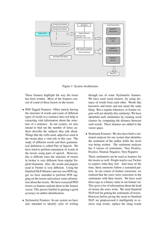 Figure 1: System Architecture
These features highlight the way the tweet
has been written. Most of the features con-
sist of count of these factors in the tweets.
• POS Tagged Features: Often merely having
the structure of words and count of different
types of words in a sentence does not help in
extracting vital information about the struc-
ture of a sentence. In our system, we also
intend to ﬁnd out the number of times au-
thors describe the subjects they talk about.
Things like the verbs used, adjectives used in
the tweets play a vital role in this case. The
study of different words and their grammat-
ical deﬁnition is called Part of Speech. We
have tried to perform annotation of words in
the tweets using parts of speech. However,
this is difﬁcult since the structure of tweets
in twitter is very different from regular En-
glish Grammar. Also, the words and jargons
used in Twitter is very different. Using the
Stanford NLP libraries and our own POS tag-
ger we have intended to perform POS tag-
ging on the tweets and extract some informa-
tion about the tweets. We have extracted POS
tweets as features and put them in the feature
vector. This proves fruitful in gaining a good
accuracy on author identiﬁcation.
• Stylometric Features: In our system we have
also intended to identify style of writing
through use of some Stylometric features.
We have used word clusters, by using dis-
tance of words from each other. Words like
knoooow and know and noe mean the same
thing. But a regular tokenizer, or feature en-
gine will not identify this similarity. We have
identiﬁed such similarities by creating word
clusters by computing the distance between
such words. These features are added to the
vector space.
• Sentiment Features: We also have built a sen-
timent analyser for our system that identiﬁes
the sentiment of the author while the tweet
was being written. The sentiment analyser
has 5 classes of sentiments: Very Positive,
Positive, Neutral, Negative, Very Negative
These sentiments can be used as features for
the tweets as well. People tend to use Twitter
to express what they feel. And most of the
time, these emotions follow a sustained pat-
tern. In our course of feature extraction, we
realized that the users were consistent in the
sentiments with their tweets. We have used
these tags as a binary value in our feature set.
This gives a lot of information about the kind
of tweets the users write. We used Stanford
NLP tool for getting the sentiments of tweets.
However before giving the tweet to Stanford
NLP, we preprocessed it intelligently to re-
move stop words, replace the slang words
 