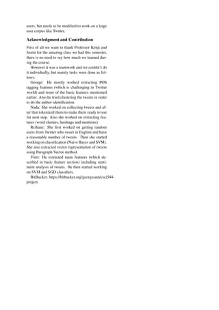 users, but needs to be modiﬁed to work on a large
user corpus like Twitter.
Acknowledgment and Contribution
First of all we want to thank Professor Kenji and
Justin for the amazing class we had this semester,
there is no need to say how much we learned dur-
ing the course.
However it was a teamwork and we couldn’t do
it individually, but mainly tasks were done as fol-
lows:
George: He mostly worked extracting POS
tagging features (which is challenging in Twitter
world) and some of the basic features mentioned
earlier. Also he tried clustering the tweets in order
to do the author identiﬁcation.
Nada: She worked on collecting tweets and af-
ter that tokenized them to make them ready to use
for next step. Also she worked on extracting fea-
tures (word clusters, hashtags and mentions)
Reihane: She ﬁrst worked on getting random
users from Twitter who tweet in English and have
a reasonable number of tweets. Then she started
working on classiﬁcation (Naive Bayes and SVM).
She also extracted vector representation of tweets
using Paragraph Vector method.
Vinit: He extracted main features (which de-
scribed in basic feature section) including senti-
ment analysis of tweets. He then started working
on SVM and SGD classiﬁers.
BitBucket: https://bitbucket.org/georgesam/csci544-
project
 