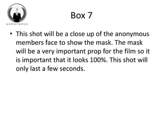 Box 7 
• This shot will be a close up of the anonymous 
members face to show the mask. The mask 
will be a very important prop for the film so it 
is important that it looks 100%. This shot will 
only last a few seconds. 
 