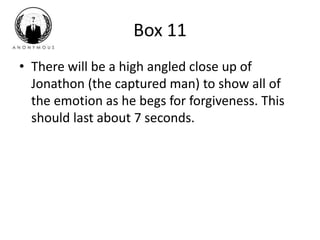 Box 11 
• There will be a high angled close up of 
Jonathon (the captured man) to show all of 
the emotion as he begs for forgiveness. This 
should last about 7 seconds. 
 