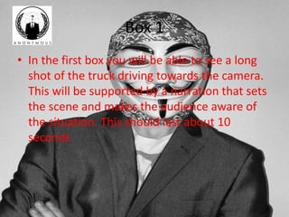 Box 1 
• In the first box you will be able to see a long 
shot of the truck driving towards the camera. 
This will be supported by a narration that sets 
the scene and makes the audience aware of 
the situation. This should last about 10 
seconds 
 
