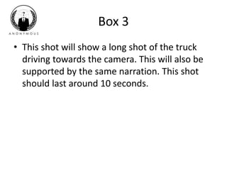 Box 3 
• This shot will show a long shot of the truck 
driving towards the camera. This will also be 
supported by the same narration. This shot 
should last around 10 seconds. 
 