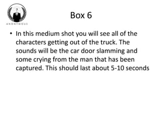 Box 6 
• In this medium shot you will see all of the 
characters getting out of the truck. The 
sounds will be the car door slamming and 
some crying from the man that has been 
captured. This should last about 5-10 seconds 
 