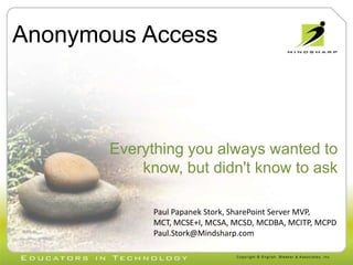 Anonymous Access Everything you always wanted to know, but didn&apos;t know to ask  Paul Papanek Stork, SharePoint Server MVP, MCT, MCSE+I, MCSA, MCSD, MCDBA, MCITP, MCPD Paul.Stork@Mindsharp.com 