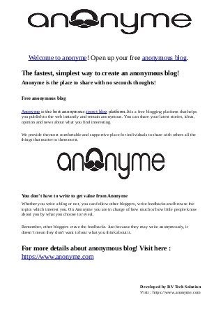 Welcome to anonyme! Open up your free anonymous blog.
The fastest, simplest way to create an anonymous blog!
Anonyme is the place to share with no seconds thoughts!
Free anonymous blog
Anonyme is the best anonymous secret blog platform.It is a free blogging platform that helps
you publish to the web instantly and remain anonymous. You can share your latest stories, ideas,
opinion and news about what you find interesting.
We provide the most comfortable and supportive place for individuals to share with others all the
things that matter to them most.
You don’t have to write to get value from Anonyme
Whether you write a blog or not, you can follow other bloggers, write feedbacks and browse the
topics which interest you. On Anonyme you are in charge of how much or how little people know
about you by what you choose to reveal.
Remember, other bloggers crave the feedbacks. Just because they may write anonymously, it
doesn’t mean they don't want to hear what you think about it.
For more details about anonymous blog! Visit here :
https://www.anonyme.com
Developed by RV Tech Solution
Visit : https://www.anonyme.com
 