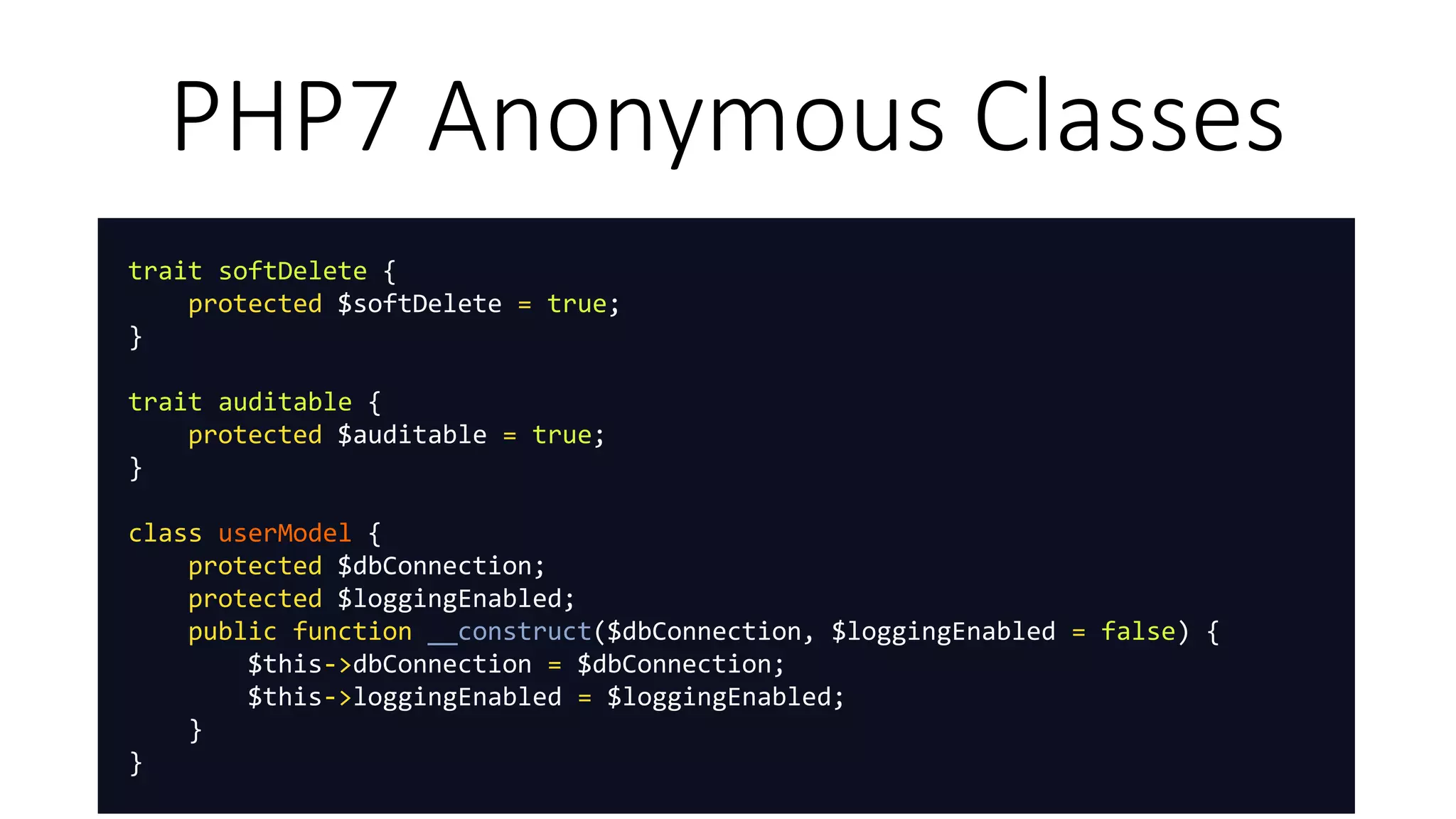 PHP7 Anonymous Classes
trait softDelete {
protected $softDelete = true;
}
trait auditable {
protected $auditable = true;
}
class userModel {
protected $dbConnection;
protected $loggingEnabled;
public function __construct($dbConnection, $loggingEnabled = false) {
$this->dbConnection = $dbConnection;
$this->loggingEnabled = $loggingEnabled;
}
}
 