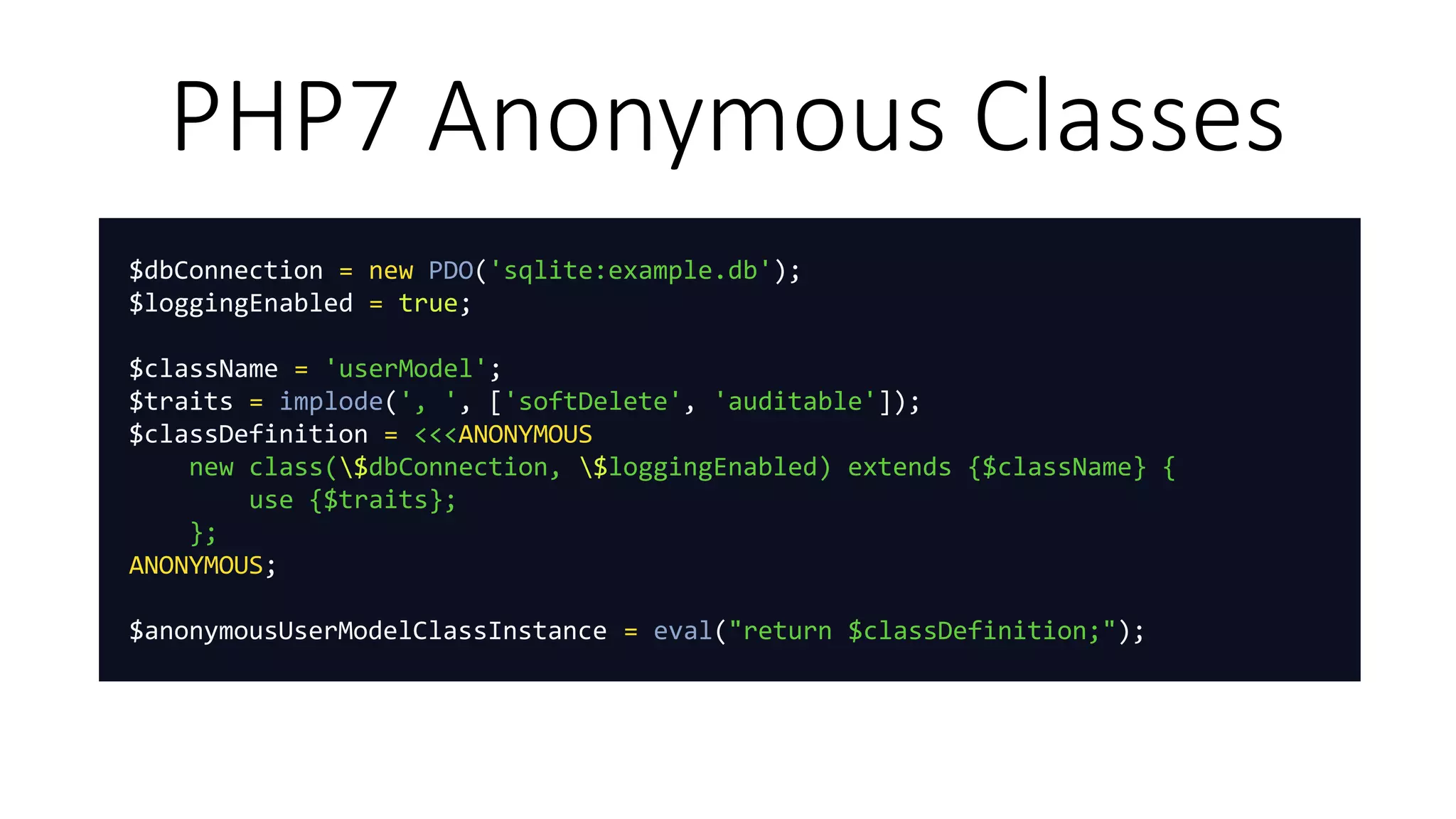 PHP7 Anonymous Classes
$dbConnection = new PDO('sqlite:example.db');
$loggingEnabled = true;
$className = 'userModel';
$traits = implode(', ', ['softDelete', 'auditable']);
$classDefinition = <<<ANONYMOUS
new class($dbConnection, $loggingEnabled) extends {$className} {
use {$traits};
};
ANONYMOUS;
$anonymousUserModelClassInstance = eval("return $classDefinition;");
 