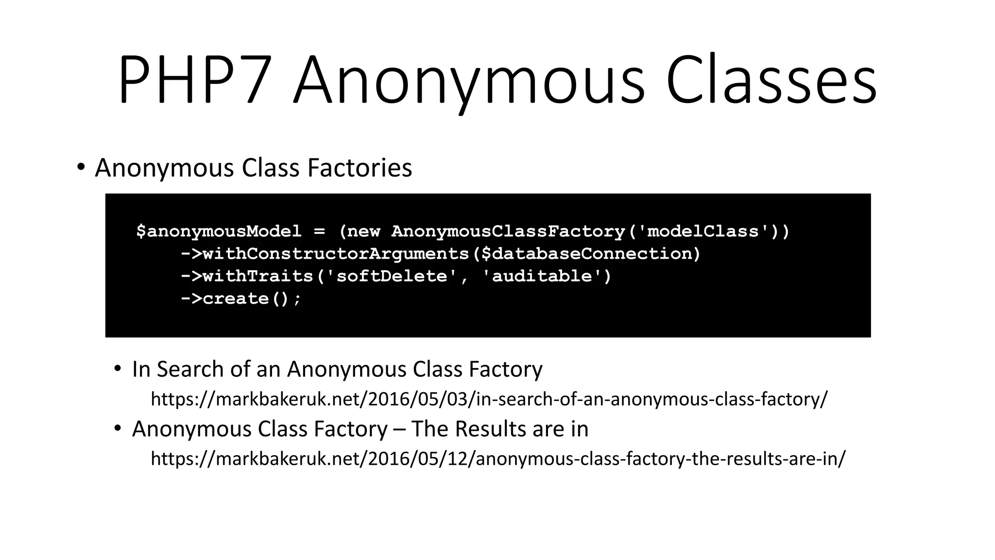 PHP7 Anonymous Classes
• Anonymous Class Factories
• In Search of an Anonymous Class Factory
https://markbakeruk.net/2016/05/03/in-search-of-an-anonymous-class-factory/
• Anonymous Class Factory – The Results are in
https://markbakeruk.net/2016/05/12/anonymous-class-factory-the-results-are-in/
$anonymousModel = (new AnonymousClassFactory('modelClass'))
->withConstructorArguments($databaseConnection)
->withTraits('softDelete', 'auditable')
->create();
 