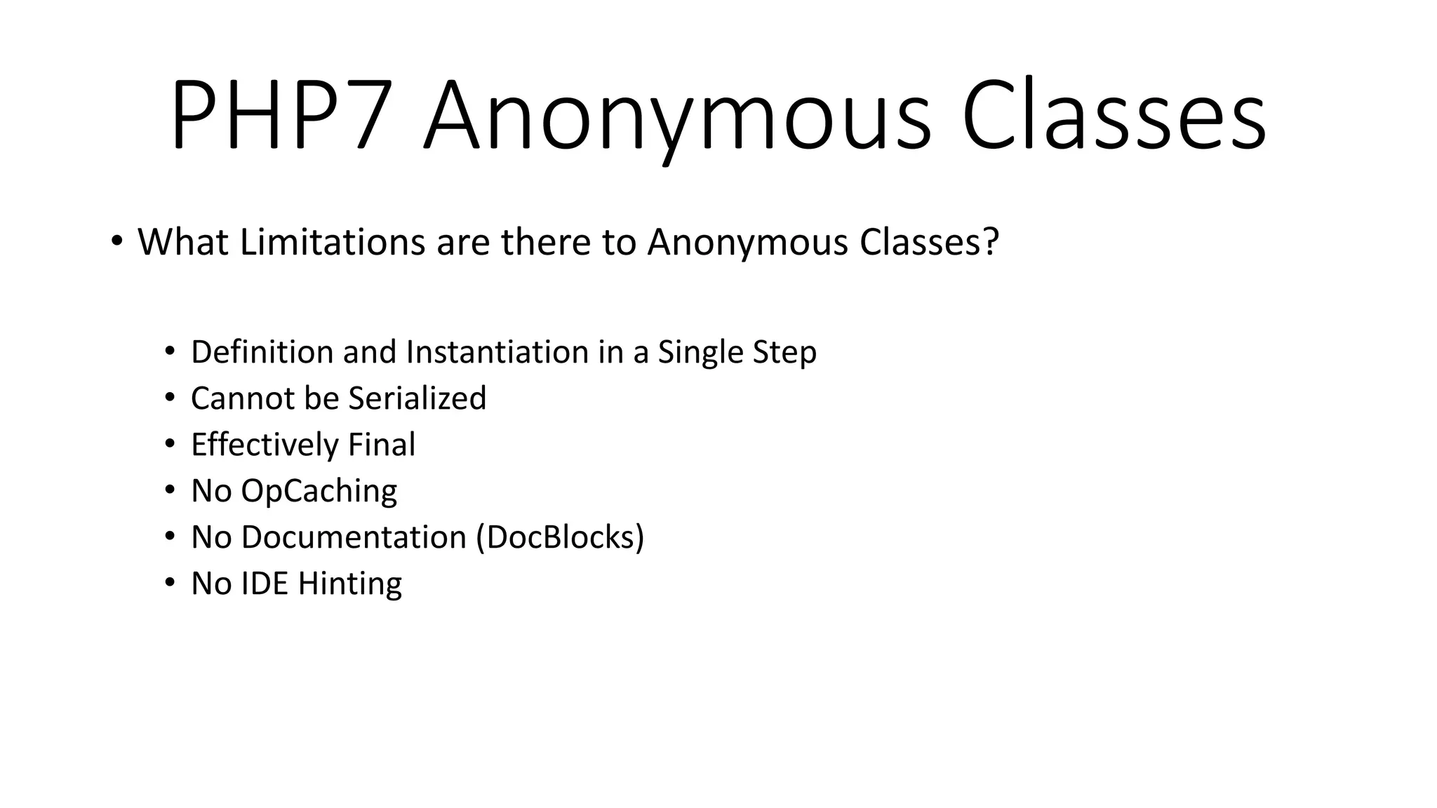 PHP7 Anonymous Classes
• What Limitations are there to Anonymous Classes?
• Definition and Instantiation in a Single Step
• Cannot be Serialized
• Effectively Final
• No OpCaching
• No Documentation (DocBlocks)
• No IDE Hinting
 