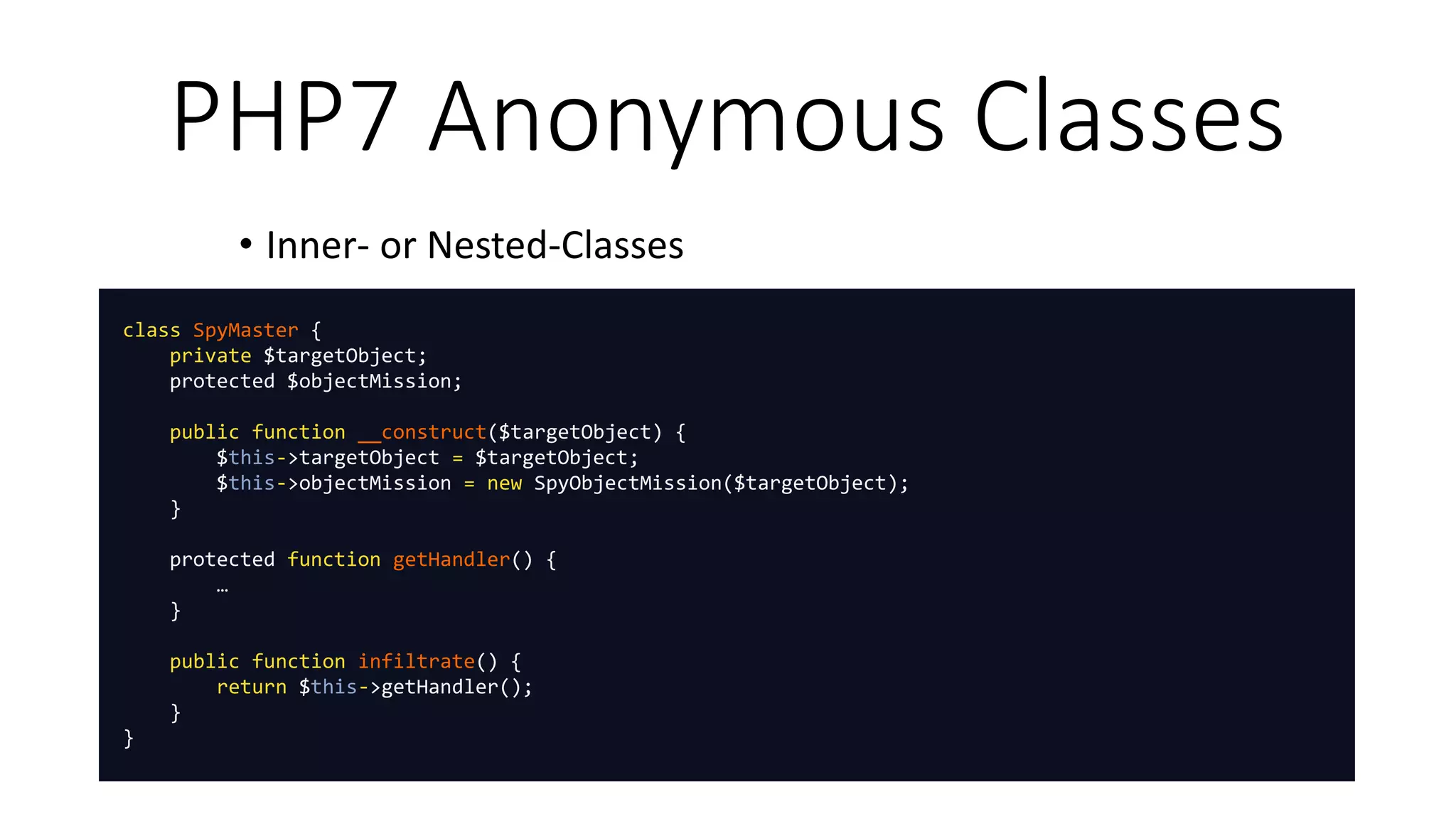 PHP7 Anonymous Classes
• Inner- or Nested-Classes
class SpyMaster {
private $targetObject;
protected $objectMission;
public function __construct($targetObject) {
$this->targetObject = $targetObject;
$this->objectMission = new SpyObjectMission($targetObject);
}
protected function getHandler() {
…
}
public function infiltrate() {
return $this->getHandler();
}
}
 
