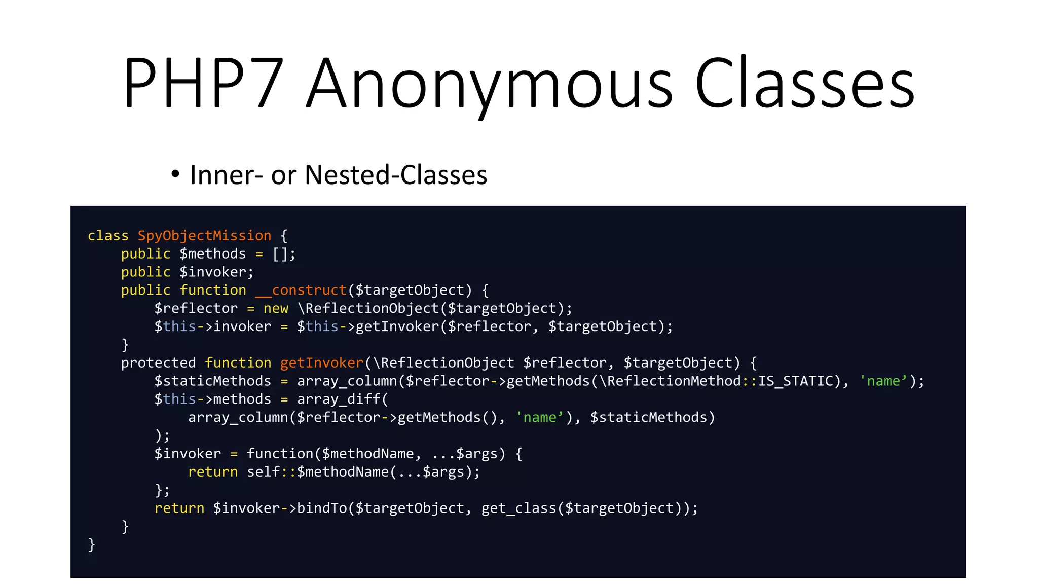 PHP7 Anonymous Classes
• Inner- or Nested-Classes
class SpyObjectMission {
public $methods = [];
public $invoker;
public function __construct($targetObject) {
$reflector = new ReflectionObject($targetObject);
$this->invoker = $this->getInvoker($reflector, $targetObject);
}
protected function getInvoker(ReflectionObject $reflector, $targetObject) {
$staticMethods = array_column($reflector->getMethods(ReflectionMethod::IS_STATIC), 'name’);
$this->methods = array_diff(
array_column($reflector->getMethods(), 'name’), $staticMethods)
);
$invoker = function($methodName, ...$args) {
return self::$methodName(...$args);
};
return $invoker->bindTo($targetObject, get_class($targetObject));
}
}
 