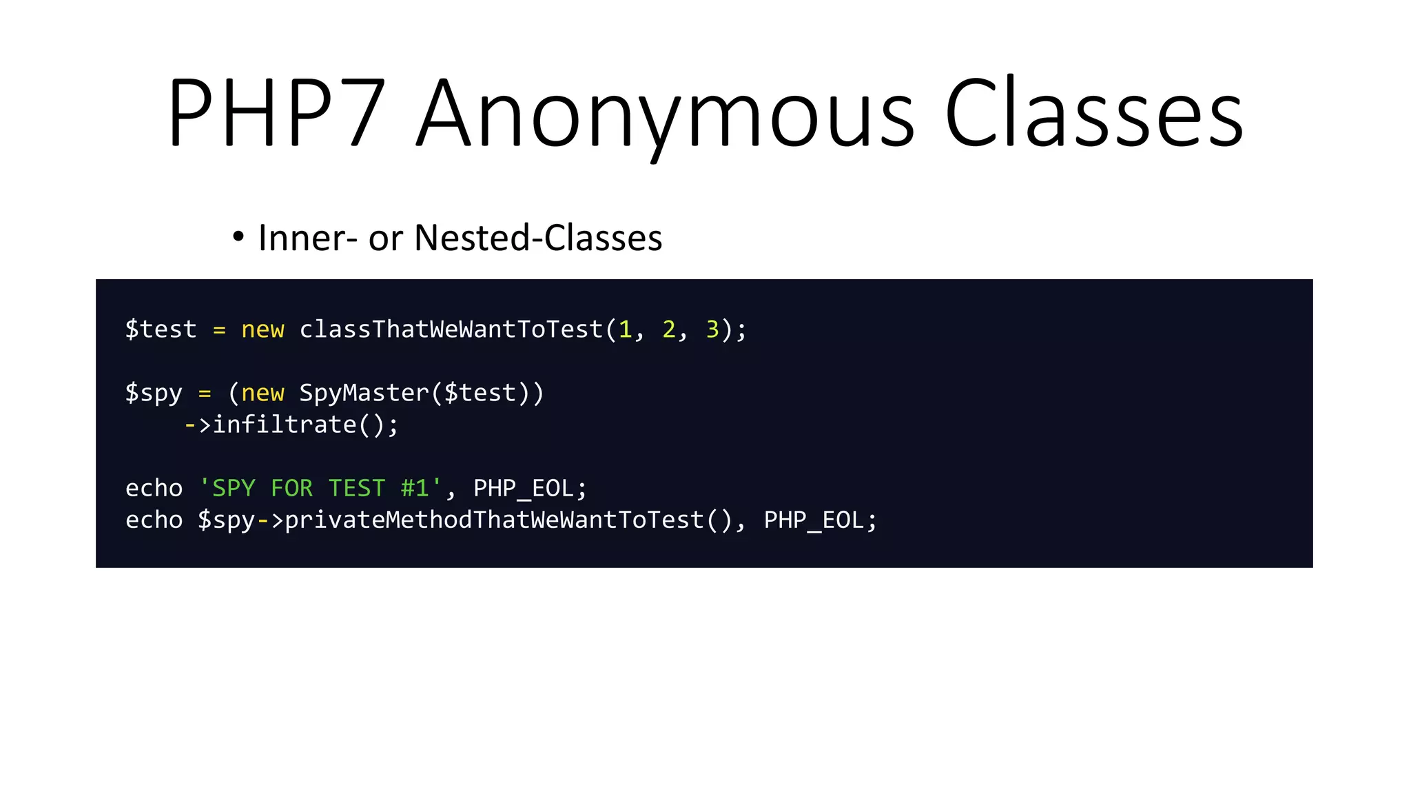 PHP7 Anonymous Classes
• Inner- or Nested-Classes
$test = new classThatWeWantToTest(1, 2, 3);
$spy = (new SpyMaster($test))
->infiltrate();
echo 'SPY FOR TEST #1', PHP_EOL;
echo $spy->privateMethodThatWeWantToTest(), PHP_EOL;
 