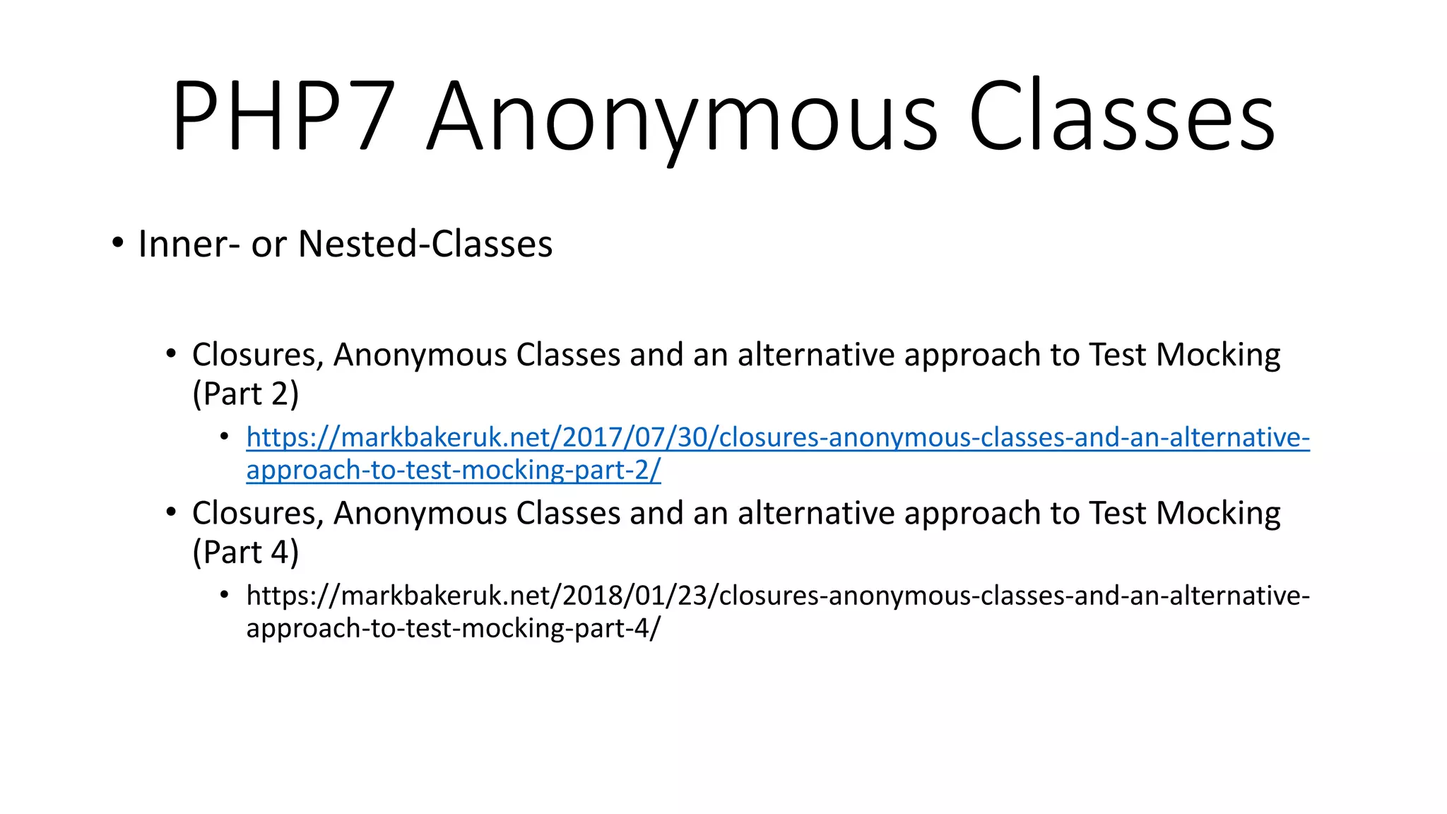 PHP7 Anonymous Classes
• Inner- or Nested-Classes
• Closures, Anonymous Classes and an alternative approach to Test Mocking
(Part 2)
• https://markbakeruk.net/2017/07/30/closures-anonymous-classes-and-an-alternative-
approach-to-test-mocking-part-2/
• Closures, Anonymous Classes and an alternative approach to Test Mocking
(Part 4)
• https://markbakeruk.net/2018/01/23/closures-anonymous-classes-and-an-alternative-
approach-to-test-mocking-part-4/
 