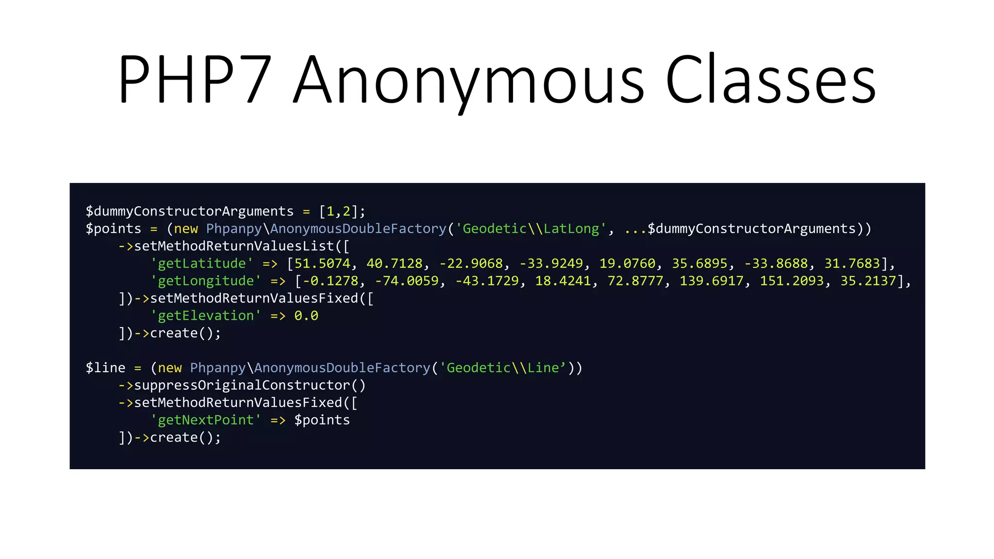 PHP7 Anonymous Classes
$dummyConstructorArguments = [1,2];
$points = (new PhpanpyAnonymousDoubleFactory('GeodeticLatLong', ...$dummyConstructorArguments))
->setMethodReturnValuesList([
'getLatitude' => [51.5074, 40.7128, -22.9068, -33.9249, 19.0760, 35.6895, -33.8688, 31.7683],
'getLongitude' => [-0.1278, -74.0059, -43.1729, 18.4241, 72.8777, 139.6917, 151.2093, 35.2137],
])->setMethodReturnValuesFixed([
'getElevation' => 0.0
])->create();
$line = (new PhpanpyAnonymousDoubleFactory('GeodeticLine’))
->suppressOriginalConstructor()
->setMethodReturnValuesFixed([
'getNextPoint' => $points
])->create();
 