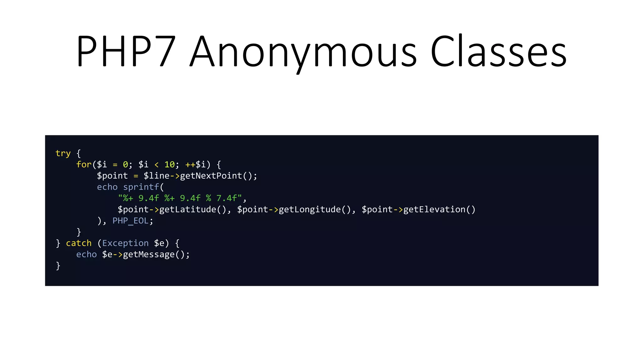 PHP7 Anonymous Classes
try {
for($i = 0; $i < 10; ++$i) {
$point = $line->getNextPoint();
echo sprintf(
"%+ 9.4f %+ 9.4f % 7.4f",
$point->getLatitude(), $point->getLongitude(), $point->getElevation()
), PHP_EOL;
}
} catch (Exception $e) {
echo $e->getMessage();
}
 