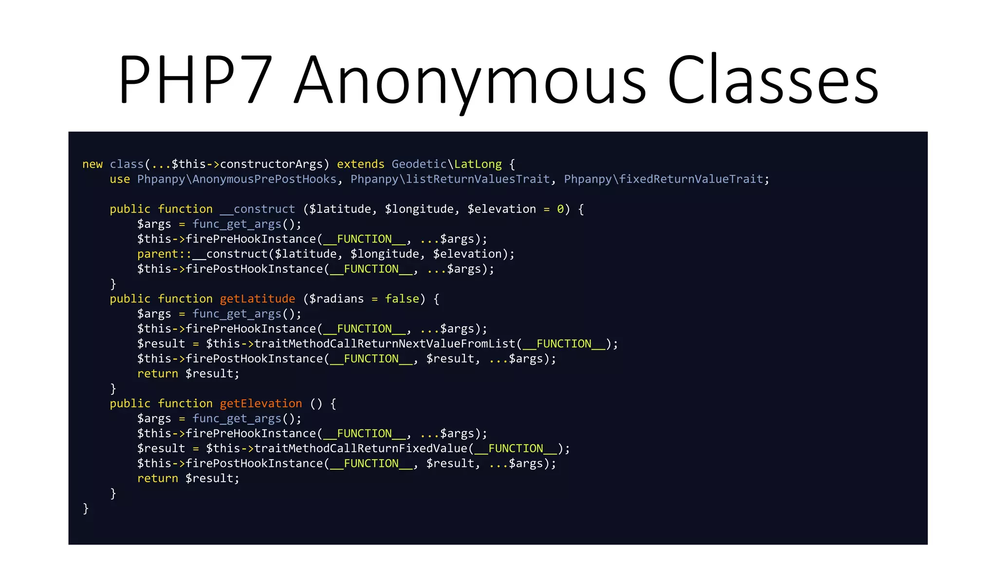 PHP7 Anonymous Classes
new class(...$this->constructorArgs) extends GeodeticLatLong {
use PhpanpyAnonymousPrePostHooks, PhpanpylistReturnValuesTrait, PhpanpyfixedReturnValueTrait;
public function __construct ($latitude, $longitude, $elevation = 0) {
$args = func_get_args();
$this->firePreHookInstance(__FUNCTION__, ...$args);
parent::__construct($latitude, $longitude, $elevation);
$this->firePostHookInstance(__FUNCTION__, ...$args);
}
public function getLatitude ($radians = false) {
$args = func_get_args();
$this->firePreHookInstance(__FUNCTION__, ...$args);
$result = $this->traitMethodCallReturnNextValueFromList(__FUNCTION__);
$this->firePostHookInstance(__FUNCTION__, $result, ...$args);
return $result;
}
public function getElevation () {
$args = func_get_args();
$this->firePreHookInstance(__FUNCTION__, ...$args);
$result = $this->traitMethodCallReturnFixedValue(__FUNCTION__);
$this->firePostHookInstance(__FUNCTION__, $result, ...$args);
return $result;
}
}
 