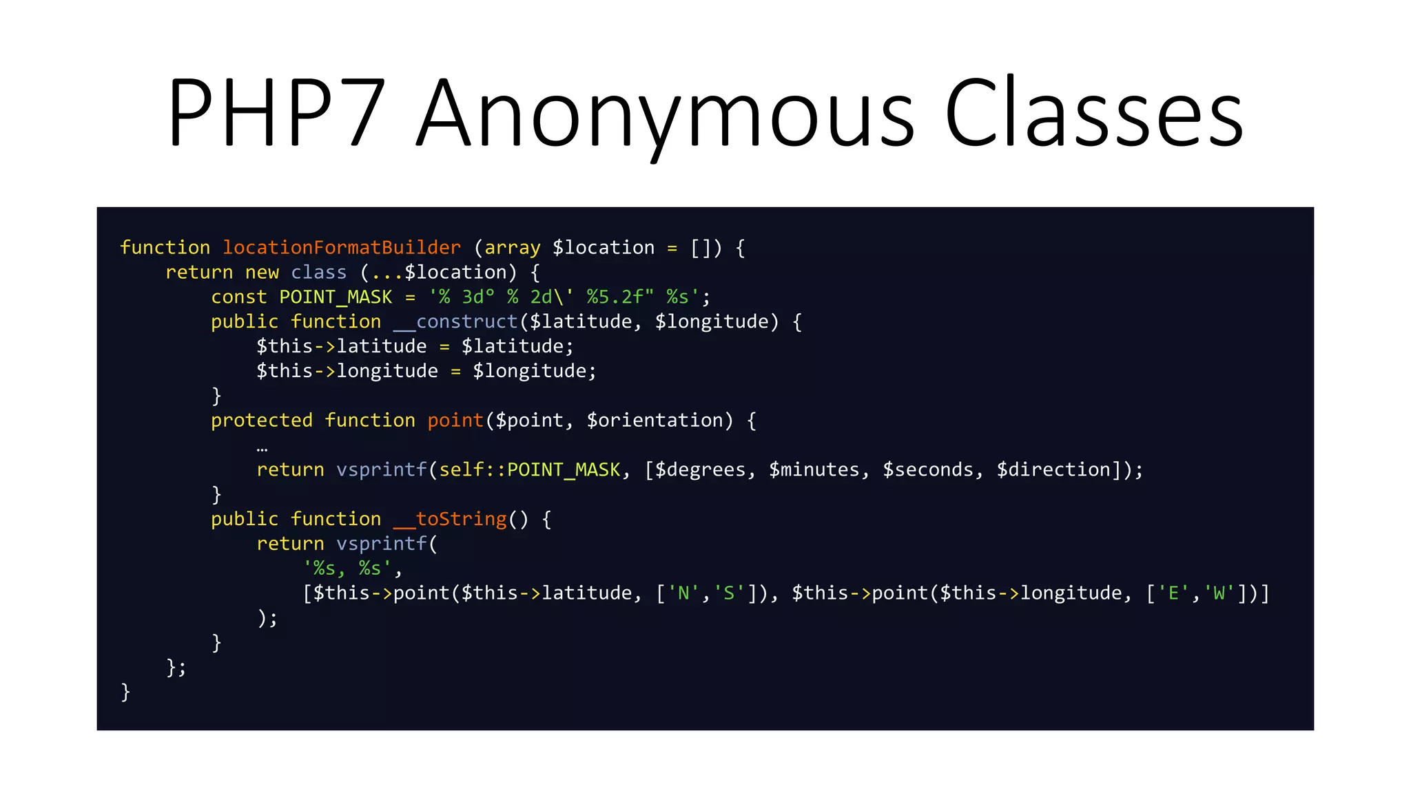 PHP7 Anonymous Classes
function locationFormatBuilder (array $location = []) {
return new class (...$location) {
const POINT_MASK = '% 3d° % 2d' %5.2f" %s';
public function __construct($latitude, $longitude) {
$this->latitude = $latitude;
$this->longitude = $longitude;
}
protected function point($point, $orientation) {
…
return vsprintf(self::POINT_MASK, [$degrees, $minutes, $seconds, $direction]);
}
public function __toString() {
return vsprintf(
'%s, %s',
[$this->point($this->latitude, ['N','S']), $this->point($this->longitude, ['E','W'])]
);
}
};
}
 
