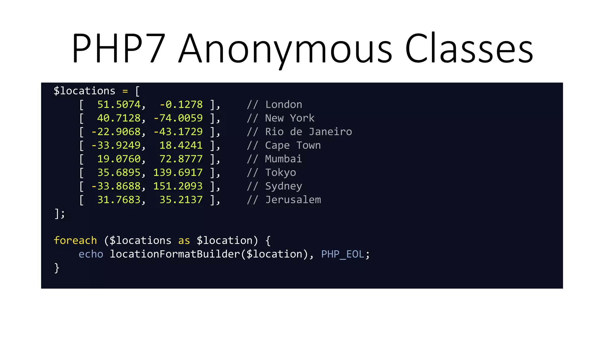 PHP7 Anonymous Classes
$locations = [
[ 51.5074, -0.1278 ], // London
[ 40.7128, -74.0059 ], // New York
[ -22.9068, -43.1729 ], // Rio de Janeiro
[ -33.9249, 18.4241 ], // Cape Town
[ 19.0760, 72.8777 ], // Mumbai
[ 35.6895, 139.6917 ], // Tokyo
[ -33.8688, 151.2093 ], // Sydney
[ 31.7683, 35.2137 ], // Jerusalem
];
foreach ($locations as $location) {
echo locationFormatBuilder($location), PHP_EOL;
}
 