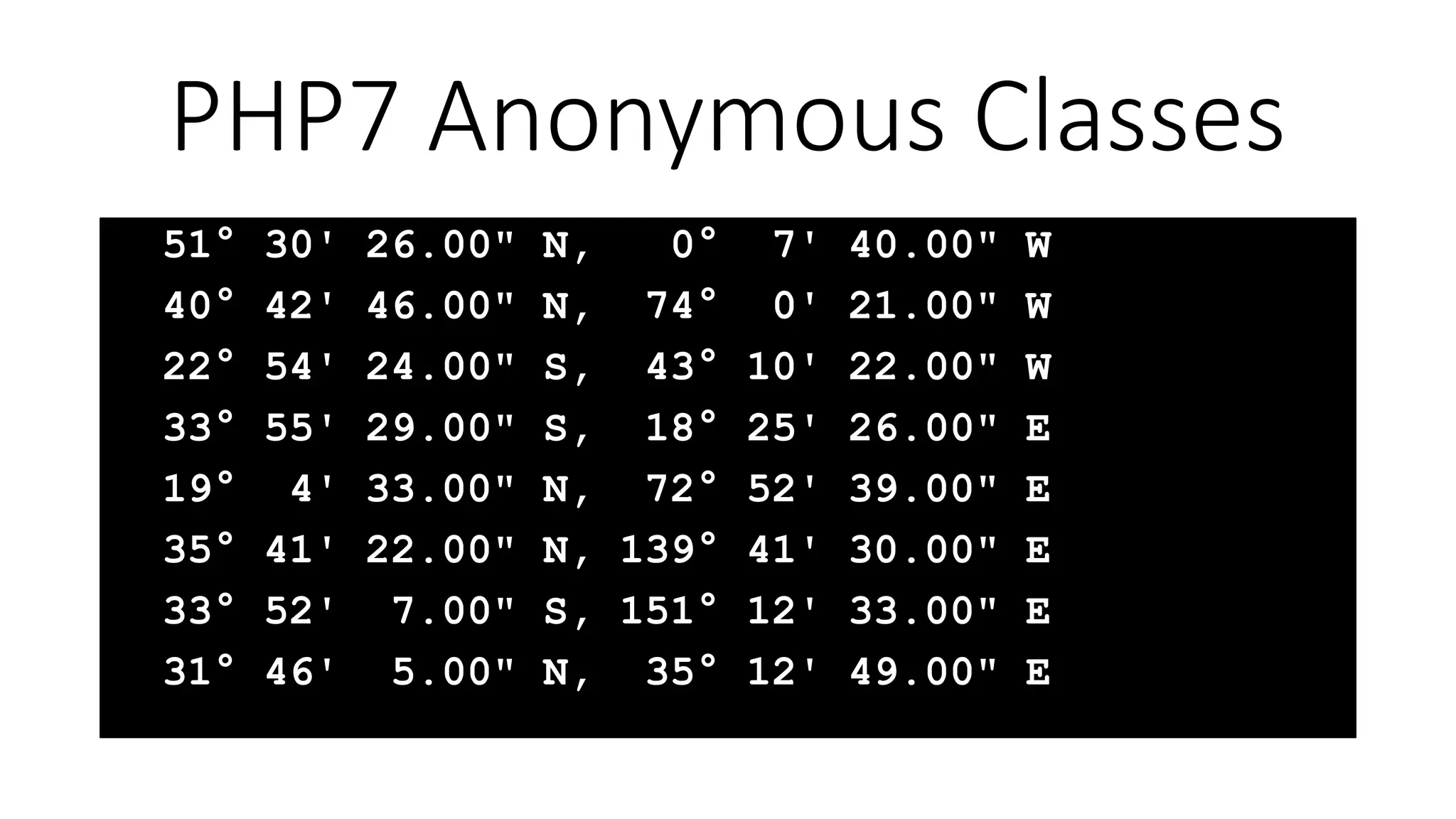 51° 30' 26.00" N, 0° 7' 40.00" W
40° 42' 46.00" N, 74° 0' 21.00" W
22° 54' 24.00" S, 43° 10' 22.00" W
33° 55' 29.00" S, 18° 25' 26.00" E
19° 4' 33.00" N, 72° 52' 39.00" E
35° 41' 22.00" N, 139° 41' 30.00" E
33° 52' 7.00" S, 151° 12' 33.00" E
31° 46' 5.00" N, 35° 12' 49.00" E
PHP7 Anonymous Classes
 