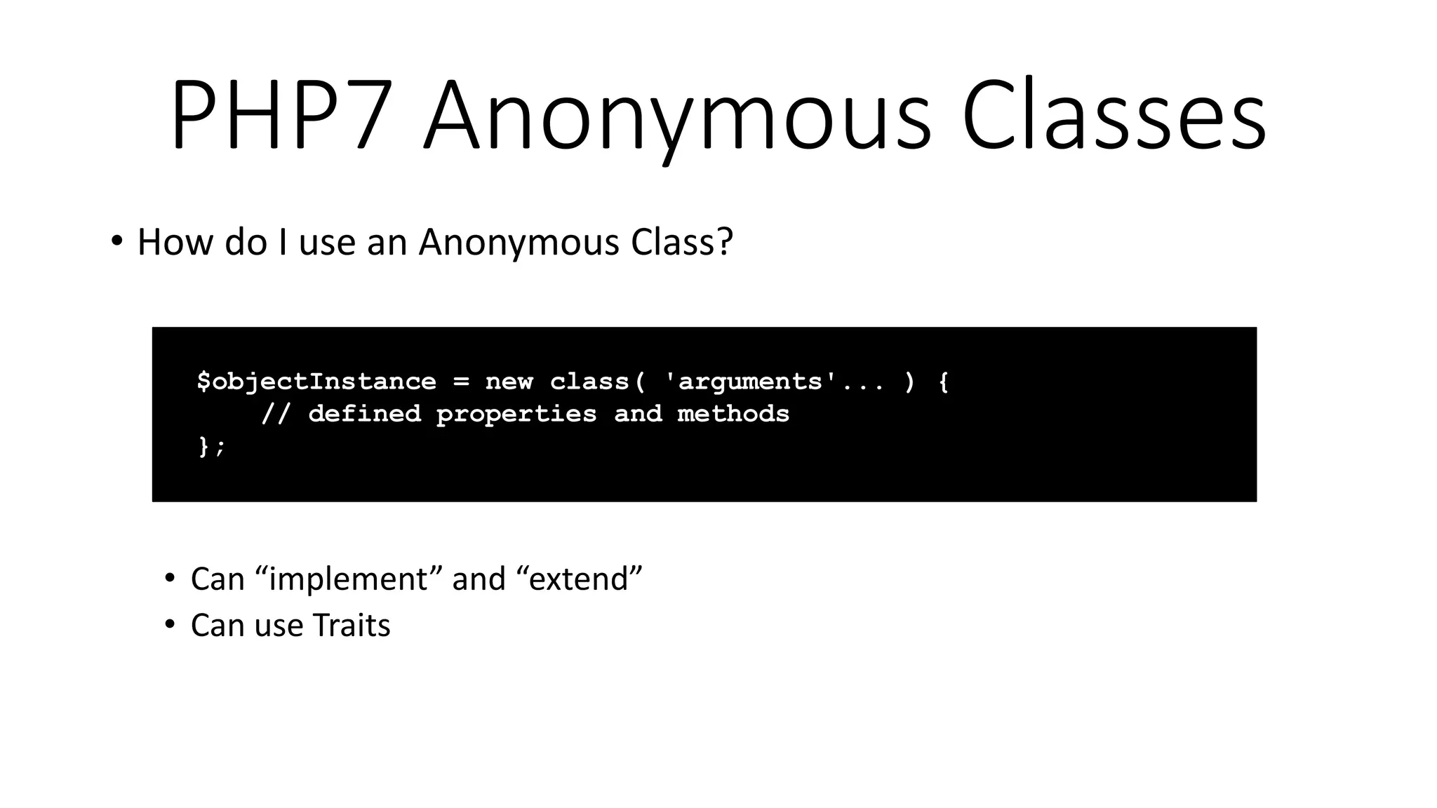 PHP7 Anonymous Classes
• How do I use an Anonymous Class?
• Can “implement” and “extend”
• Can use Traits
$objectInstance = new class( 'arguments'... ) {
// defined properties and methods
};
 