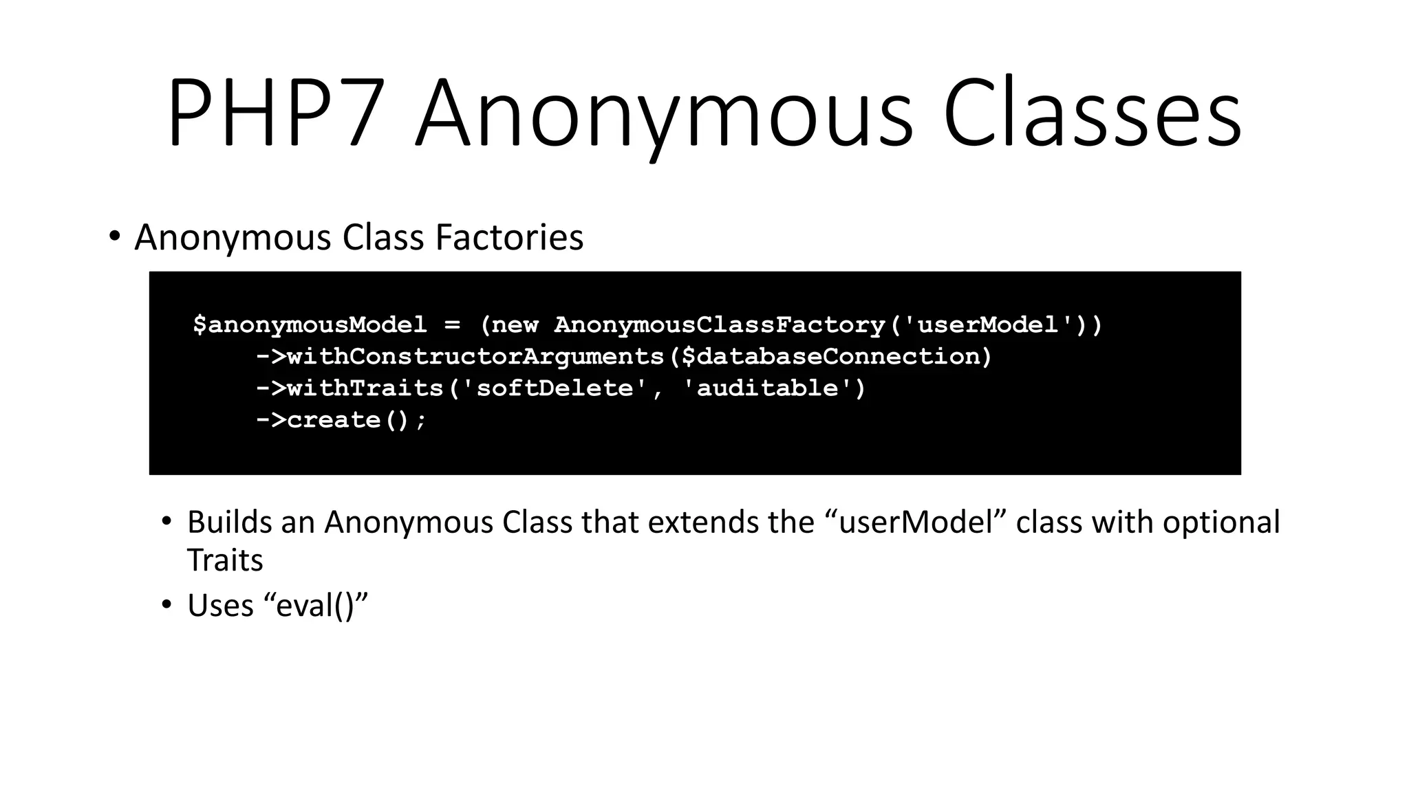 PHP7 Anonymous Classes
• Anonymous Class Factories
• Builds an Anonymous Class that extends the “userModel” class with optional
Traits
• Uses “eval()”
$anonymousModel = (new AnonymousClassFactory('userModel'))
->withConstructorArguments($databaseConnection)
->withTraits('softDelete', 'auditable')
->create();
 